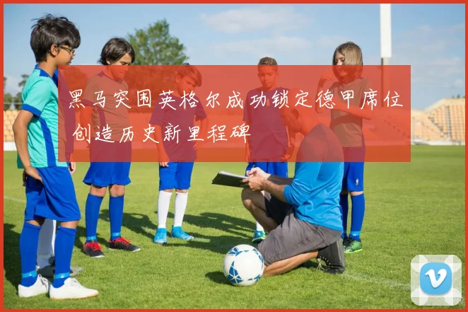 黑马突围英格尔成功锁定德甲席位 创造历史新里程碑