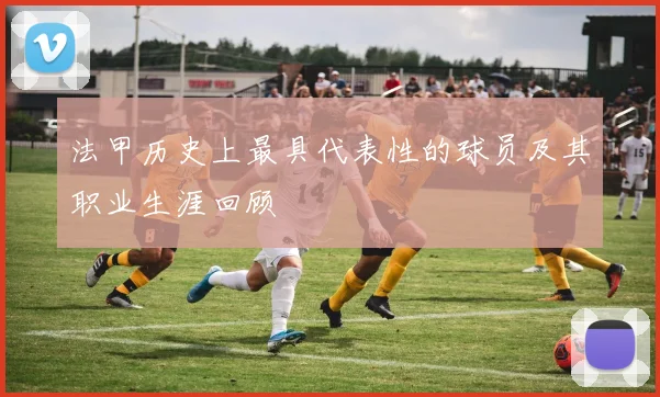 法甲历史上最具代表性的球员及其职业生涯回顾